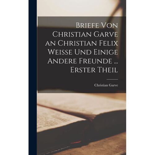 Briefe Von Christian Garve An Christian Felix Weisse Und Einige Andere Freunde ... Erster Theil