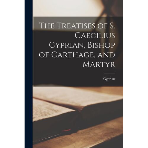 The Treatises Of S. Caecilius Cyprian, Bishop Of Carthage, And Martyr