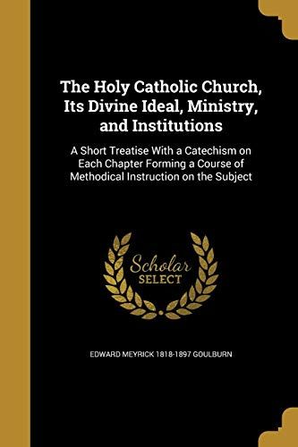 The Holy Catholic Church, Its Divine Ideal, Ministry, And Institutions: A Short Treatise With A Catechism On Each Chapter Forming A Course Of Methodic