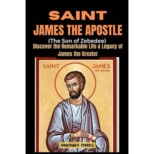 Saint James The Apostle (The Son Of Zebedee): Discover The Remarkable Life And Legacy Of James The Greater