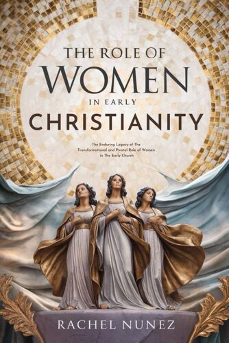 The Role Of Women In Early Christianity: The Enduring Legacy Of The Transformational And Pivotal Role Of Women In The Early Church