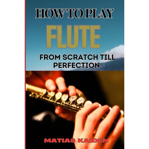 How To Play Flute From Scratch Till Perfection: Beginner Basics To Advanced Techniques, Mastering Scales, Articulation, And Performance Skills For Optimal Success