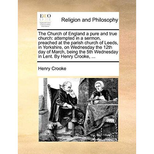 The Church Of England A Pure And True Church: Attempted In A Sermon, Preached At The Parish Church Of Leeds, In Yorkshire, On Wednesday The 12th Day ... The 5th Wednesday In Lent. By Henry Crooke,