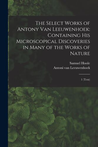 The Select Works Of Antony Van Leeuwenhoek: Containing His Microscopical Discoveries In Many Of The Works Of Nature: 1 (Text)