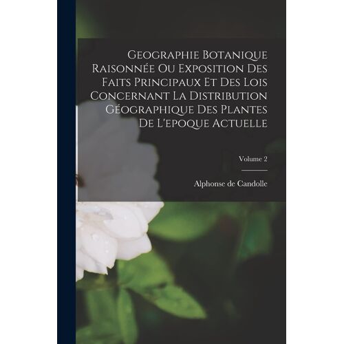 Geographie Botanique Raisonnée Ou Exposition Des Faits Principaux Et Des Lois Concernant La Distribution Géographique Des Plantes De L'epoque Actuelle; Volume 2