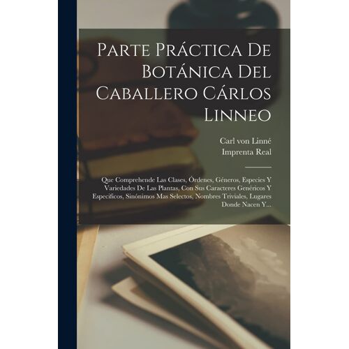 Parte Práctica De Botánica Del Caballero Cárlos Linneo: Que Comprehende Las Clases, Órdenes, Géneros, Especies Y Variedades De Las Plantas, Con Sus Ca