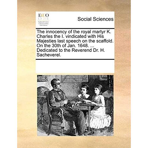 The Innocency Of The Royal Martyr K. Charles The I. Vindicated With His Majesties Last Speech On The Scaffold. On The 30th Of Jan. 1648. ... Dedicated To The Reverend Dr. H. Sacheverel
