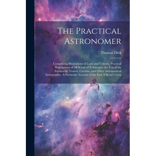 The Practical Astronomer: Comprising Illustrations Of Light And Colours, Practical Descriptions Of All Kinds Of Telescopes, The Use Of The Equat