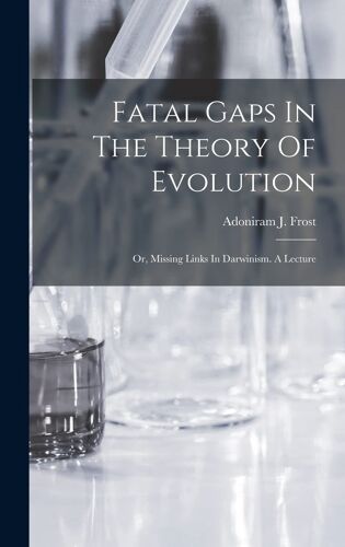 Fatal Gaps In The Theory Of Evolution: Or, Missing Links In Darwinism. A Lecture