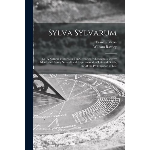 Sylva Sylvarum: Or, A Naturall History. In Ten Centuries; Whereunto Is Newly Added The History Naturall And Experimentall Of Life And