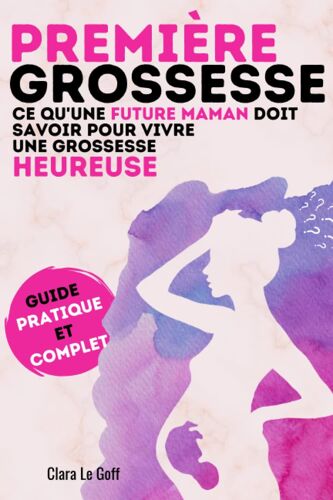 Première Grossesse. Ce Qu'une Future Maman Doit Savoir Pour Vivre Une Grossesse Heureuse !: Le Guide Pratique Et Complet D'une Grossesse Sereine. Cadeau Idéal Pour Une Future Maman. Par Clara Le Goff