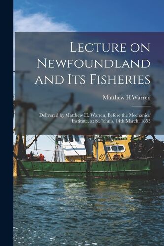 Lecture On Newfoundland And Its Fisheries [Microform]: Delivered By Matthew H. Warren, Before The Mechanics' Institute, At St. John's, 14th March, 185