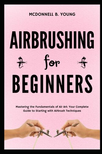 Airbrushing For Beginners: Mastering The Fundamentals Of Air Art: Your Complete Guide To Starting With Airbrush Technique