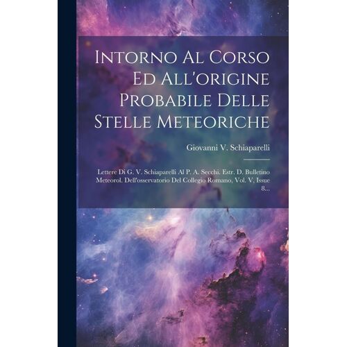 Intorno Al Corso Ed All'origine Probabile Delle Stelle Meteoriche: Lettere Di G. V. Schiaparelli Al P. A. Secchi. Estr. D. Bulletino Meteorol. Dell'os