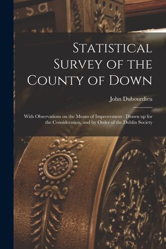Statistical Survey Of The County Of Down: With Observations On The Means Of Improvement: Drawn Up For The Consideration, And By Order Of The Dublin So