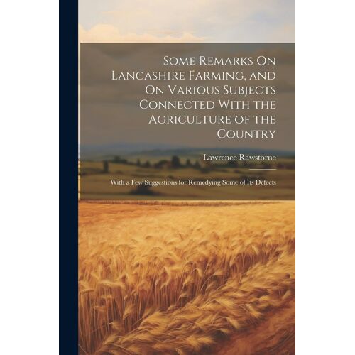Some Remarks On Lancashire Farming, And On Various Subjects Connected With The Agriculture Of The Country: With A Few Suggestions For Remedying Some O