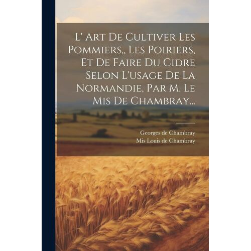 L' Art De Cultiver Les Pommiers, Les Poiriers, Et De Faire Du Cidre Selon L'usage De La Normandie, Par M. Le Mis De Chambray...