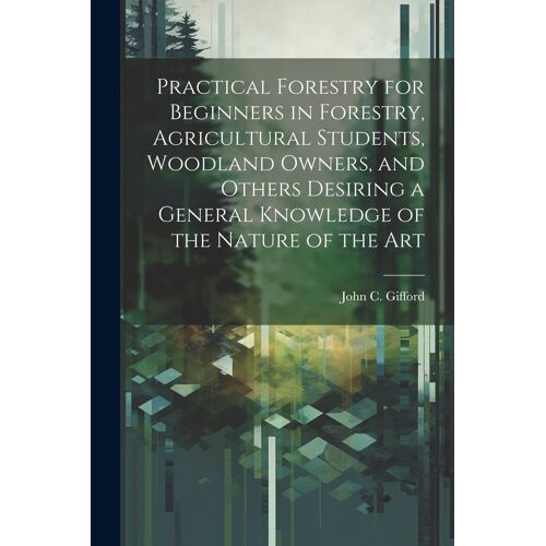 Practical Forestry For Beginners In Forestry, Agricultural Students, Woodland Owners, And Others Desiring A General Knowledge Of The Nature Of The Art