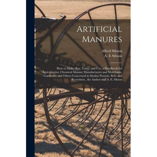 Artificial Manures: How To Make, Buy, Value, And Use; A Handbook For Agriculturists, Chemical Manure Manufacturers And Merchants, Gardener