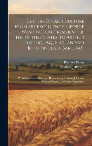 Letters On Agriculture From His Excellency, George Washington, President Of The United States, To Arthur Young, Esq., F.R.S., And Sir John Sinclair, Bart., M.P.
