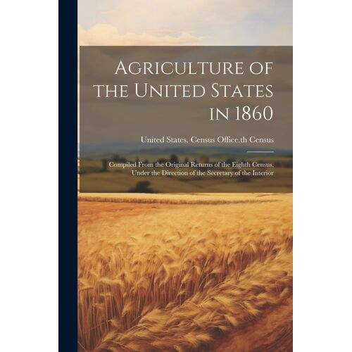 Agriculture Of The United States In 1860: Compiled From The Original Returns Of The Eighth Census, Under The Direction Of The Secretary Of The Interio