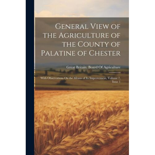 General View Of The Agriculture Of The County Of Palatine Of Chester: With Observations On The Means Of Its Improvement, Volume 7, Issue 1