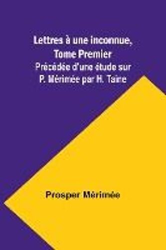 Lettres À Une Inconnue, Tome Premier; Précédée D'une Étude Sur P. Mérimée Par H. Taine