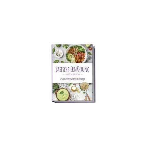 Basische Ernährung Kochbuch: Mit Den Leckersten Basischen Rezepten Zu Starker Gesundheit Und Mehr Energie - Inkl. Brotrezepten, Aufstrichen, Fingerfood & Getränken