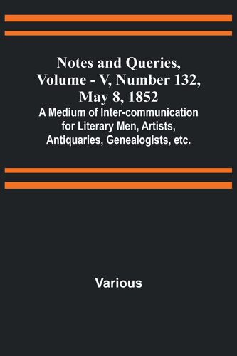 Notes And Queries, Vol. V, Number 132, May 8, 1852 ; A Medium Of Inter-Communication For Literary Men, Artists, Antiquaries, Genealogists, Etc.