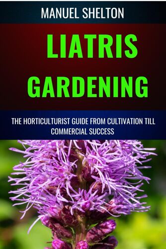 Liatris Gardening Horticulturists Guide From Cultivation Till Commmercial Success: Mastering Liatris Gardening, Essential Manual From Cultivation To Techniques, Tips, And Market Strategies