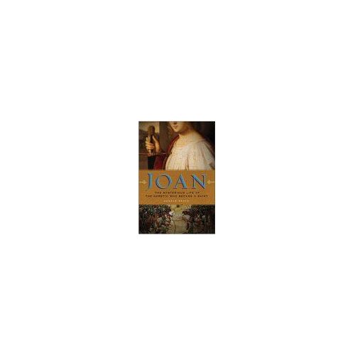 Joan: The Mysterious Life Of The Heretic Who Became A Saint