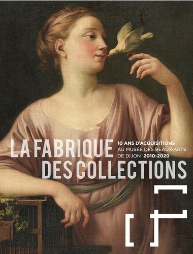 La Fabrique Des Collections - 10 Ans D'acquisitions Au Musée Des Beaux-Arts De Dijon (2010-2020)