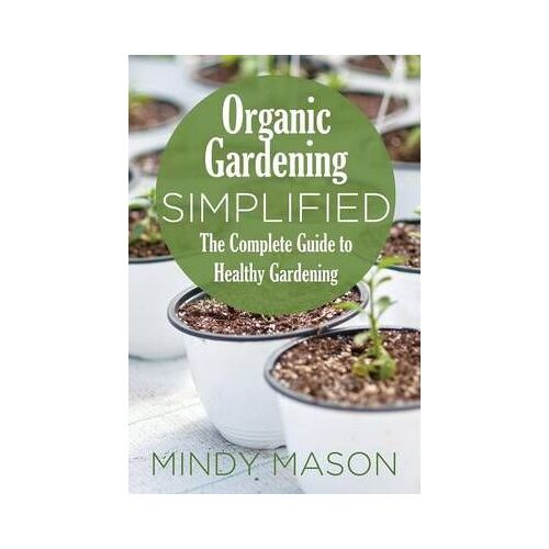 Organic Gardening Simplified The Complete Guide To Healthy Gardening