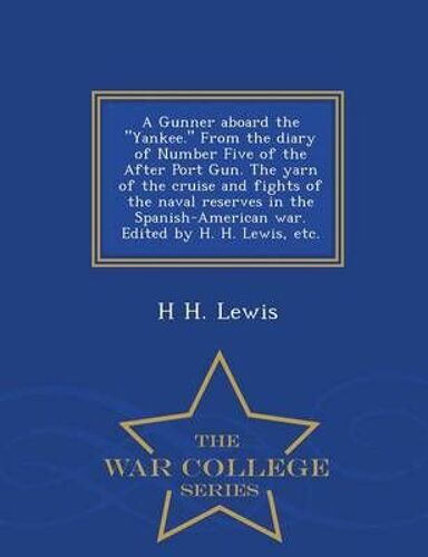 A Gunner Aboard The Yankee. From The Diary Of Number Five Of The After Port Gun. The Yarn Of The Cruise And Fights Of The Naval Reserves In The Spanish-American War. Edited By H. H. Lewis, Etc. - War College Series