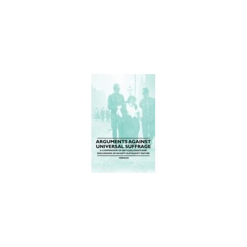 Arguments Against Universal Suffrage - A Compendium Of Articles, Essays And Discussions Of An Anti-Suffragist Nature
