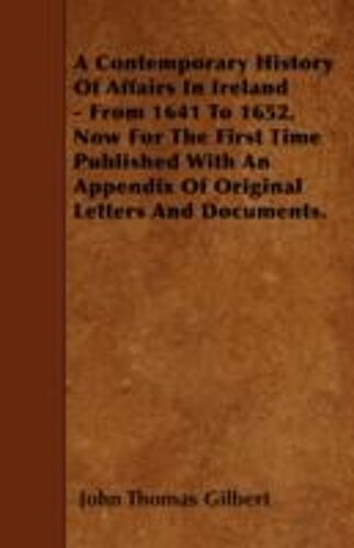 A Contemporary History Of Affairs In Ireland - From 1641 To 1652. Now For The First Time Published With An Appendix Of Original Letters And Documents.