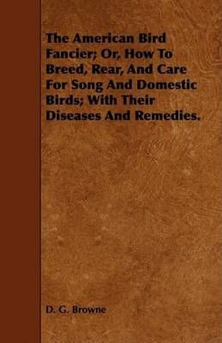 The American Bird Fancier; Or, How To Breed, Rear, And Care For Song And Domestic Birds; With Their Diseases And Remedies.