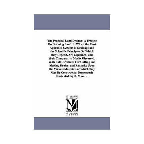 The Practical Land Drainer: A Treatise On Draining Land. In Which The Most Approved Systems Of Drainage And The Scientific Principles On Which The