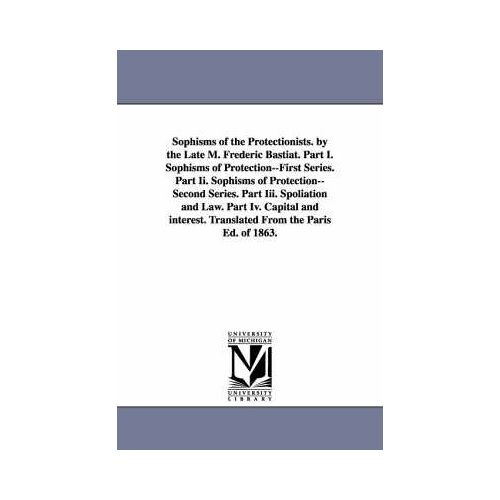 Sophisms Of The Protectionists. By The Late M. Frederic Bastiat. Part I. Sophisms Of Protection--First Series. Part Ii. Sophisms Of Protection--Second