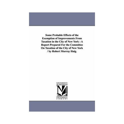 Some Probable Effects Of The Exemption Of Improvements From Taxation In The City Of New York: A Report Prepared For The Committee On Taxation Of The C
