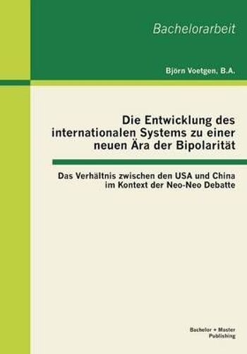 Die Entwicklung Des Internationalen Systems Zu Einer Neuen Ära Der Bipolarität: Das Verhältnis Zwischen Den Usa Und China Im Kontext Der Neo-Neo Debatte