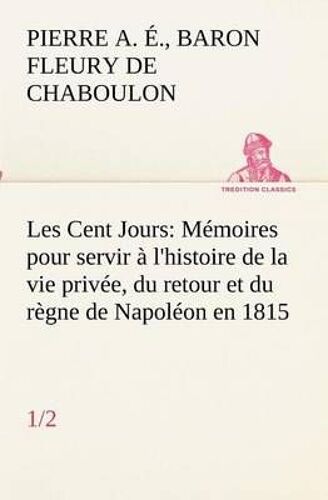 Les Cent Jours (1/2) Mémoires Pour Servir À L'histoire De La Vie Privée, Du Retour Et Du Règne De Napoléon En 1815.
