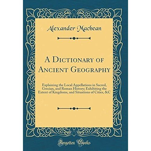 A Dictionary Of Ancient Geography: Explaining The Local Appellations In Sacred, Grecian, And Roman History; Exhibiting The Extent Of Kingdoms, And Situations Of Cities, &c (Classic Reprint)