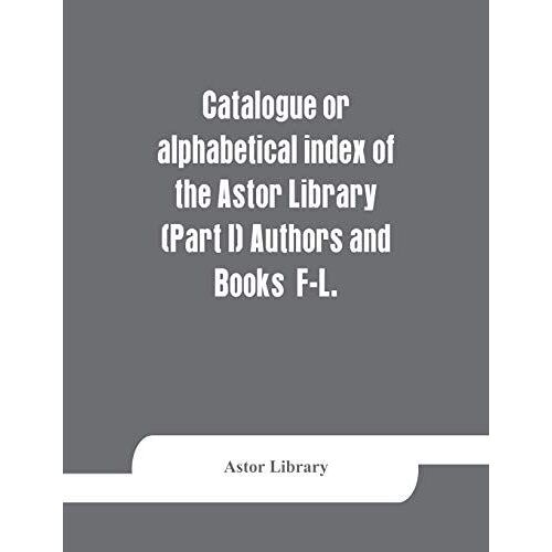 Catalogue Or Alphabetical Index Of The Astor Library (Part I) Authors And Books F-L.