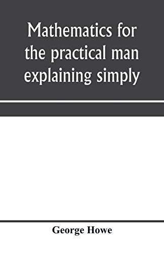 Mathematics For The Practical Man Explaining Simply And Quickly All The Elements Of Algebra, Geometry, Trigonometry, Logarithms, Coo¿Rdinate Geometry, Calculus With Answers To Problems