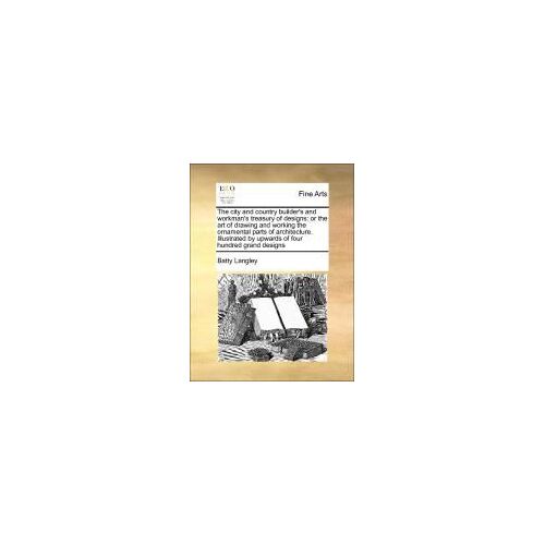 The City And Country Builder's And Workman's Treasury Of Designs: Or The Art Of Drawing And Working The Ornamental Parts Of Architecture. Illustrated By Upwards Of Four Hundred Grand Designs