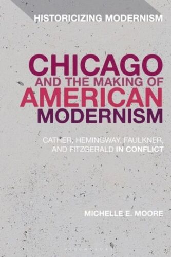 Chicago And The Making Of American Modernism: Cather, Hemingway, Faulkner, And Fitzgerald In Conflict