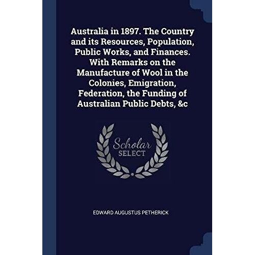 Australia In 1897. The Country And Its Resources, Population, Public Works, And Finances. With Remarks On The Manufacture Of Wool In The Colonies, Emigration, Federation, The Funding Of Australian Public Debts, &c