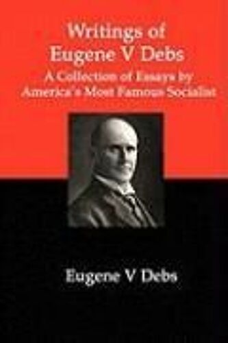 Writings Of Eugene V Debs: A Collection Of Essays By America's Most Famous Socialist