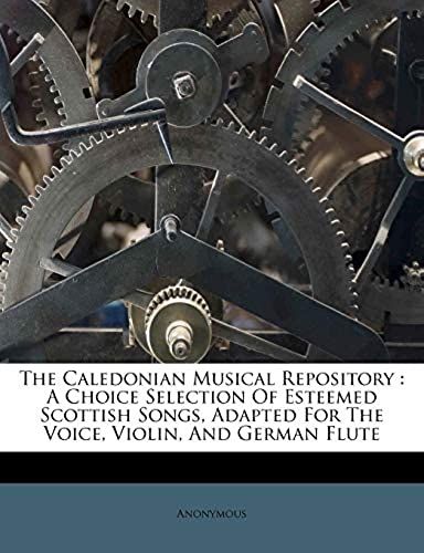 The Caledonian Musical Repository: A Choice Selection Of Esteemed Scottish Songs, Adapted For The Voice, Violin, And German Flute